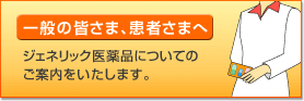 一般の皆さま、患者さまへ - ジェネリック医薬品についてのご案内をいたします。